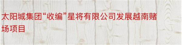 太阳城集团“收编”星将有限公司发展越南赌场项目