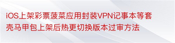 iOS上架彩票菠菜应用封装VPN记事本等套壳马甲包上架后热更切换版本过审方法