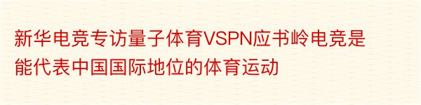 新华电竞专访量子体育VSPN应书岭电竞是能代表中国国际地位的体育运动