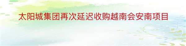 太阳城集团再次延迟收购越南会安南项目