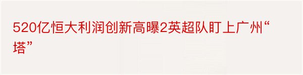 520亿恒大利润创新高曝2英超队盯上广州“塔”