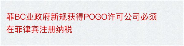 菲BC业政府新规获得POGO许可公司必须在菲律宾注册纳税