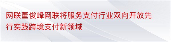 网联董俊峰网联将服务支付行业双向开放先行实践跨境支付新领域