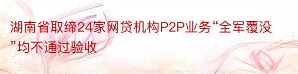 湖南省取缔24家网贷机构P2P业务“全军覆没”均不通过验收