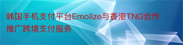 韩国手机支付平台Emolize与香港TNG合作推广跨境支付服务