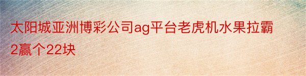 太阳城亚洲博彩公司ag平台老虎机水果拉霸2赢个22块